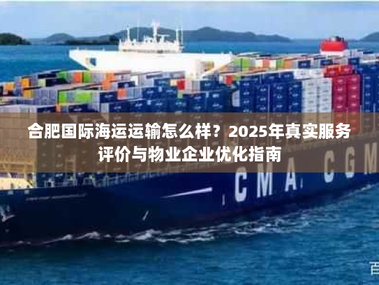 合肥国际海运运输怎么样？2025年真实服务评价与物业企业优化指南