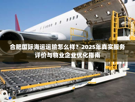 合肥国际海运运输怎么样？2025年真实服务评价与物业企业优化指南