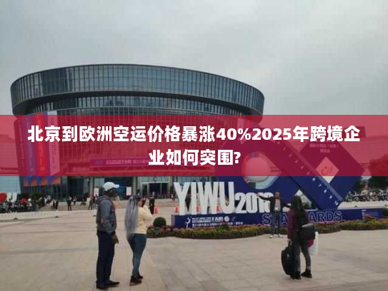 北京到欧洲空运价格暴涨40%2025年跨境企业如何突围?