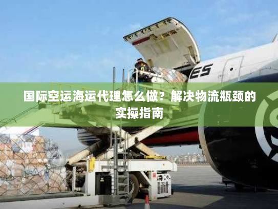 国际空运海运代理怎么做？解决物流瓶颈的实操指南