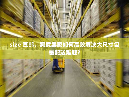 size 直邮，跨境卖家如何高效解决大尺寸包裹配送难题？
