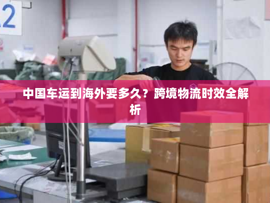 中国车运到海外要多久？跨境物流时效全解析