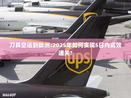 刀具空运到欧洲:2025年如何实现5日内高效通关?