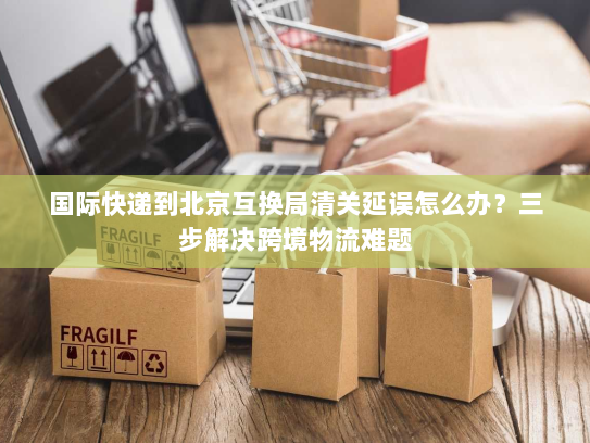 国际快递到北京互换局清关延误怎么办?三步解决跨境物流难题 国际快递到北京互换局清关延误怎么办?三步解决跨境物流难题