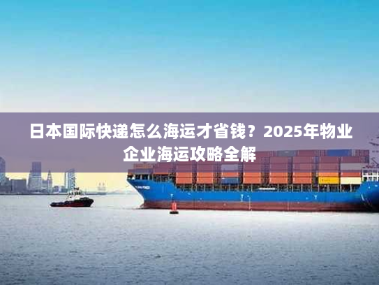 日本国际快递怎么海运才省钱？2025年物业企业海运攻略全解