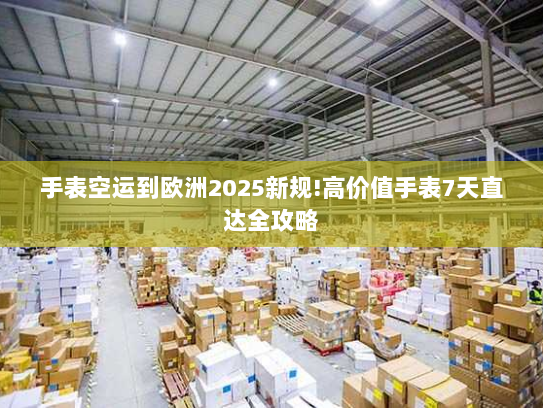 手表空运到欧洲2025新规!高价值手表7天直达全攻略