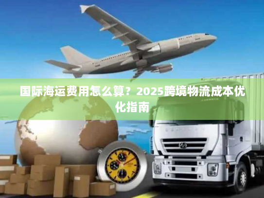 国际海运费用怎么算?2025跨境物流成本优化指南 国际海运费用怎么算?2025跨境物流成本优化指南