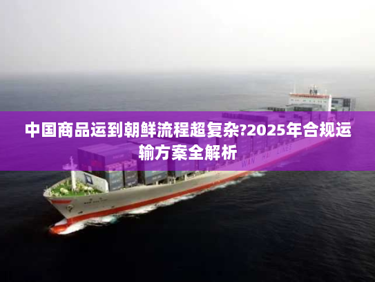 中国商品运到朝鲜流程超复杂?2025年合规运输方案全解析