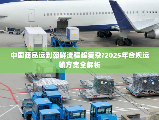 中国商品运到朝鲜流程超复杂?2025年合规运输方案全解析