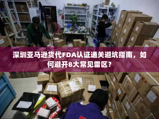深圳亚马逊货代FDA认证通关避坑指南,如何避开8大常见雷区? 深圳亚马逊货代FDA认证通关避坑指南,如何避开8大常见雷区?