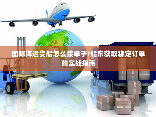 国际海运货船怎么接单子?船东获取稳定订单的实战指南 国际海运货船怎么接单子?船东获取稳定订单的实战指南