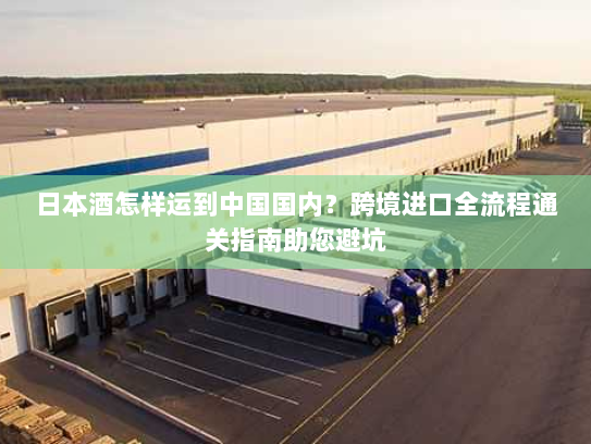 日本酒怎样运到中国国内？跨境进口全流程通关指南助您避坑