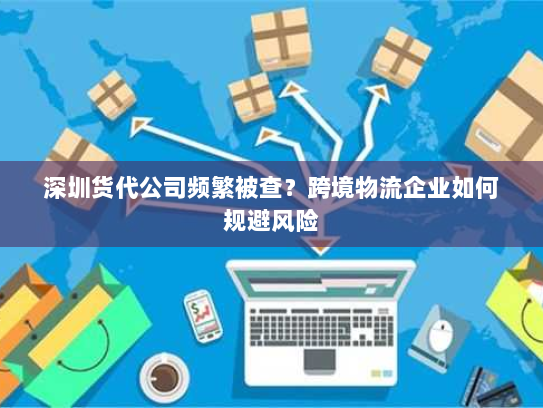 深圳货代公司频繁被查？跨境物流企业如何规避风险