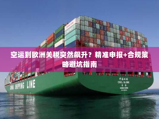 空运到欧洲关税突然飙升？精准申报+合规策略避坑指南