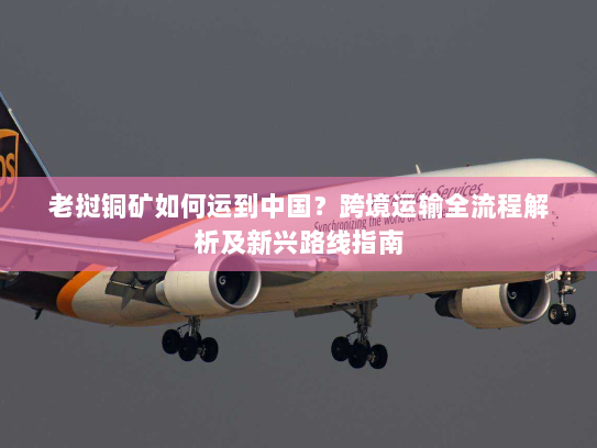 老挝铜矿如何运到中国？跨境运输全流程解析及新兴路线指南