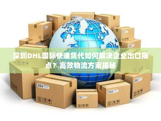 深圳DHL国际快递货代如何解决企业出口痛点？高效物流方案揭秘
