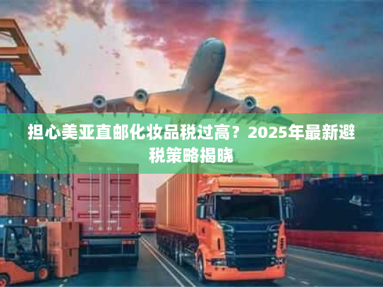 担心美亚直邮化妆品税过高？2025年最新避税策略揭晓