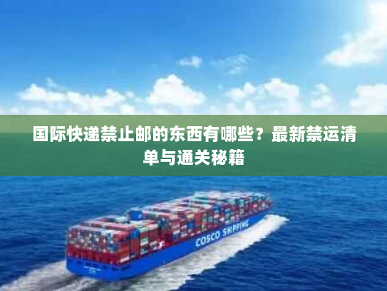 国际快递禁止邮的东西有哪些？最新禁运清单与通关秘籍