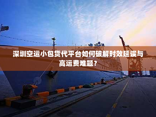 深圳空运小包货代平台如何破解时效延误与高运费难题？