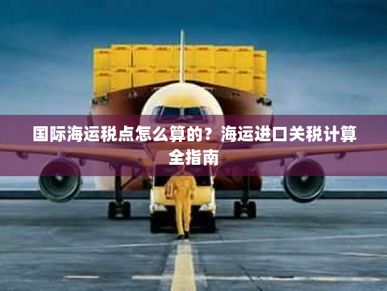 国际海运税点怎么算的?海运进口关税计算全指南 国际海运税点怎么算的?海运进口关税计算全指南