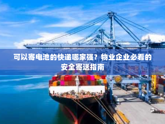 可以寄电池的快递哪家强？物业企业必看的安全寄送指南