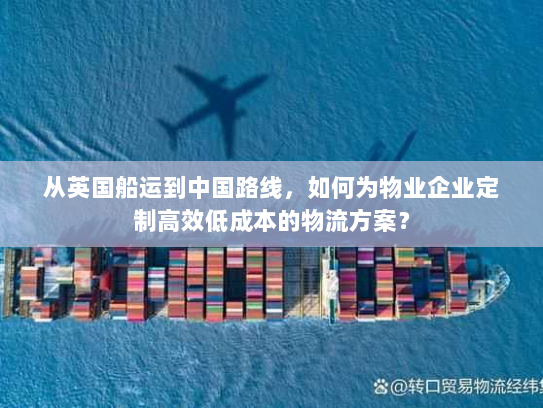 从英国船运到中国路线，如何为物业企业定制高效低成本的物流方案？