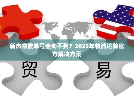 新杰物流单号查询不到?2025年物流追踪官方解决方案 新杰物流单号查询不到?2025年物流追踪官方解决方案