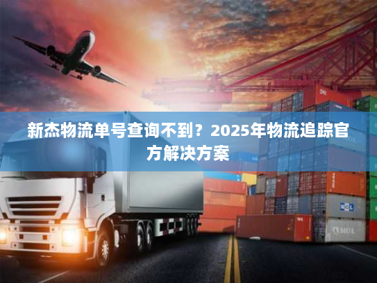 新杰物流单号查询不到?2025年物流追踪官方解决方案 新杰物流单号查询不到?2025年物流追踪官方解决方案