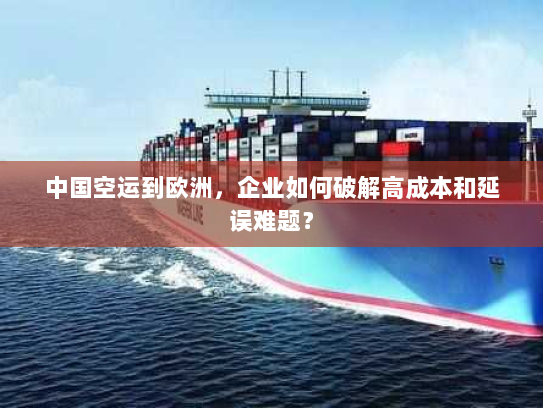 中国空运到欧洲，企业如何破解高成本和延误难题？