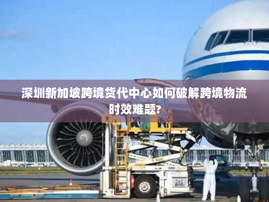 深圳新加坡跨境货代中心如何破解跨境物流时效难题? 深圳新加坡跨境货代中心如何破解跨境物流时效难题?