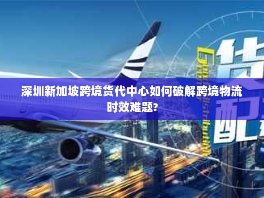 深圳新加坡跨境货代中心如何破解跨境物流时效难题?