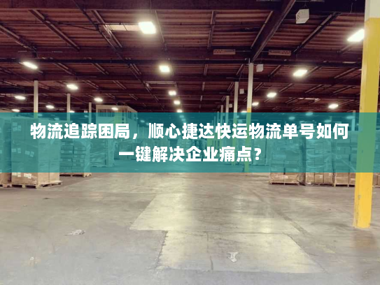 物流追踪困局，顺心捷达快运物流单号如何一键解决企业痛点？
