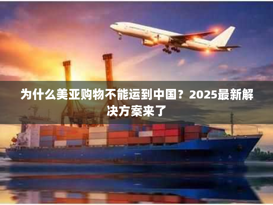 为什么美亚购物不能运到中国？2025最新解决方案来了