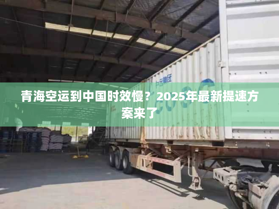 青海空运到中国时效慢？2025年最新提速方案来了