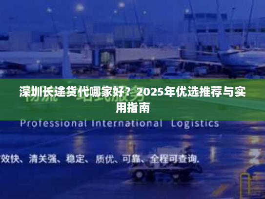 深圳长途货代哪家好？2025年优选推荐与实用指南