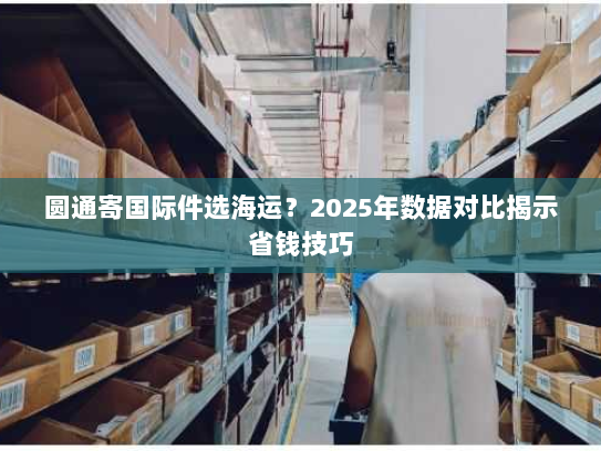 圆通寄国际件选海运？2025年数据对比揭示省钱技巧