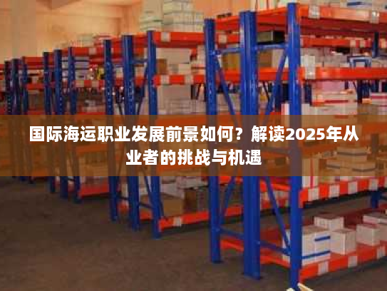 国际海运职业发展前景如何?解读2025年从业者的挑战与机遇 国际海运职业发展前景如何?解读2025年从业者的挑战与机遇
