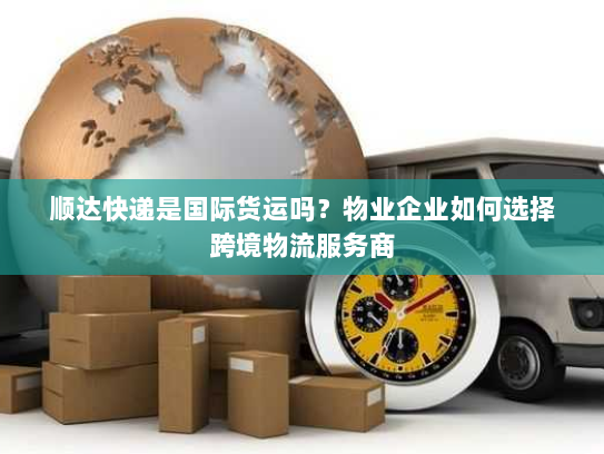 顺达快递是国际货运吗？物业企业如何选择跨境物流服务商
