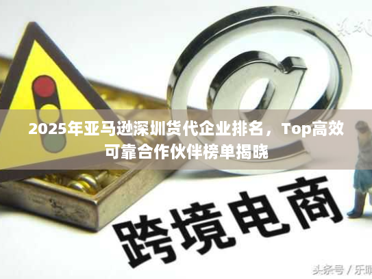 2025年亚马逊深圳货代企业排名，Top高效可靠合作伙伴榜单揭晓