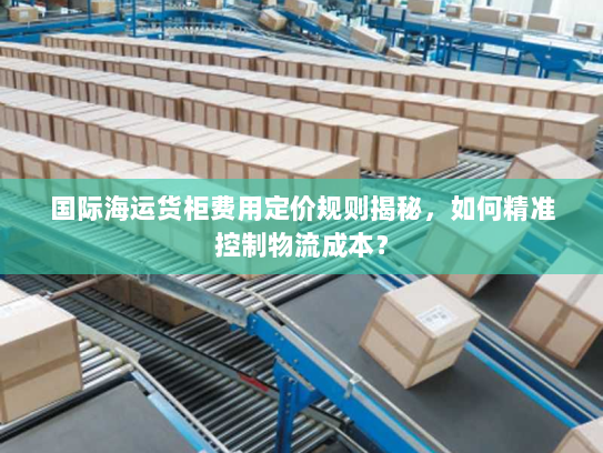 国际海运货柜费用定价规则揭秘，如何精准控制物流成本？