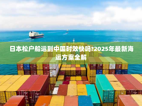 日本松户船运到中国时效快吗?2025年最新海运方案全解