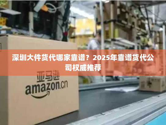 深圳大件货代哪家靠谱？2025年靠谱货代公司权威推荐