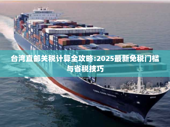 台湾直邮关税计算全攻略:2025最新免税门槛与省税技巧