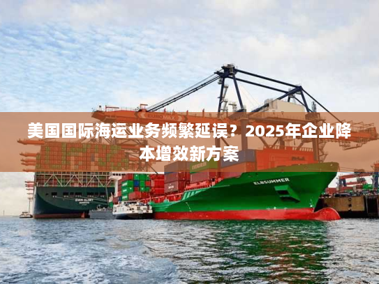 美国国际海运业务频繁延误？2025年企业降本增效新方案