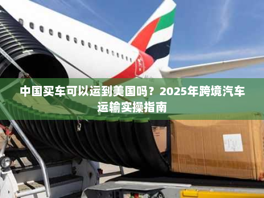 中国买车可以运到美国吗？2025年跨境汽车运输实操指南