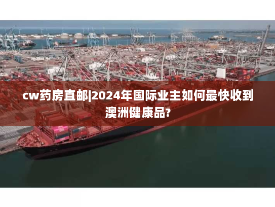 cw药房直邮|2024年国际业主如何最快收到澳洲健康品?