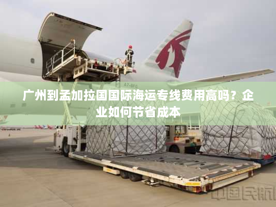 广州到孟加拉国国际海运专线费用高吗？企业如何节省成本