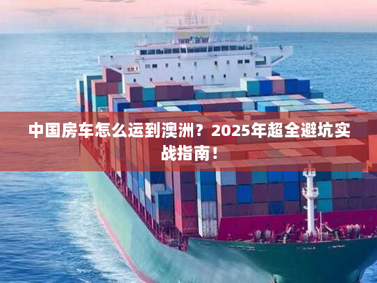 中国房车怎么运到澳洲?2025年超全避坑实战指南! 中国房车怎么运到澳洲?2025年超全避坑实战指南!