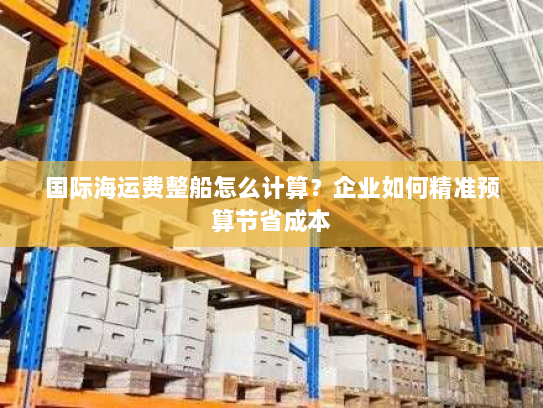 国际海运费整船怎么计算?企业如何精准预算节省成本 国际海运费整船怎么计算?企业如何精准预算节省成本