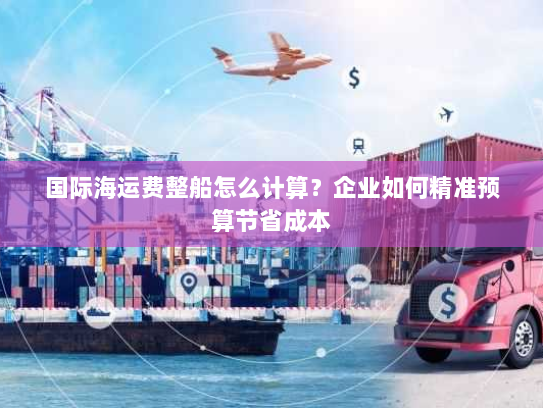 国际海运费整船怎么计算？企业如何精准预算节省成本